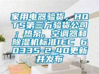 常见问题家用电器验货，HQTS第三方验货公司；热泵、空调器和除湿机标准IEC 60335-2-40更新并发布