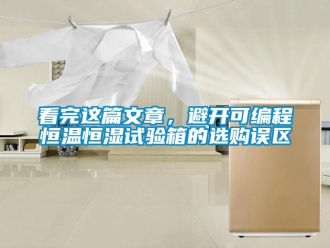 知识百科看完这篇文章，避开可编程恒温恒湿试验箱的选购误区
