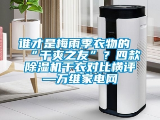 行业新闻谁才是梅雨季衣物的“干爽之友”？四款除湿机干衣对比横评—万维家电网