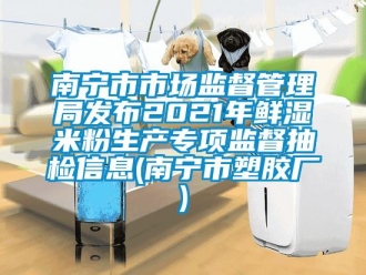 企业新闻南宁市市场监督管理局发布2021年鲜湿米粉生产专项监督抽检信息(南宁市塑胶厂)