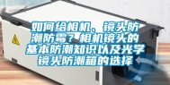 如何给相机、镜头防潮防霉？相机镜头的基本防潮知识以及光学镜头防潮箱的选择