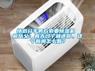 行业新闻情侣分手男方索要除湿机 前岳父：春天过了就还你。这个新闻怎么看？